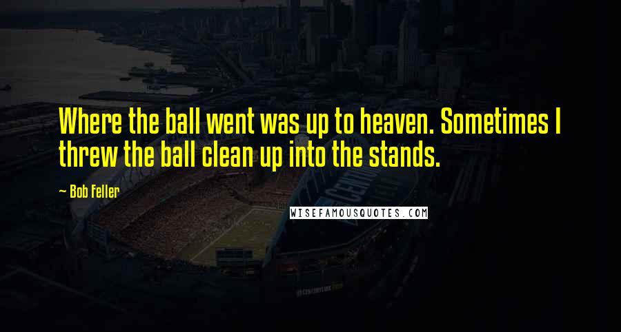 Bob Feller Quotes: Where the ball went was up to heaven. Sometimes I threw the ball clean up into the stands.