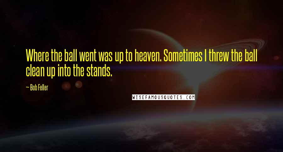 Bob Feller Quotes: Where the ball went was up to heaven. Sometimes I threw the ball clean up into the stands.