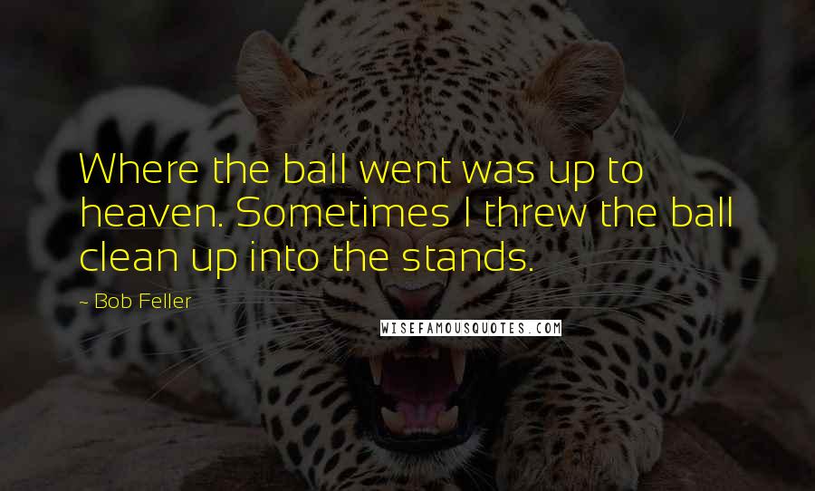 Bob Feller Quotes: Where the ball went was up to heaven. Sometimes I threw the ball clean up into the stands.