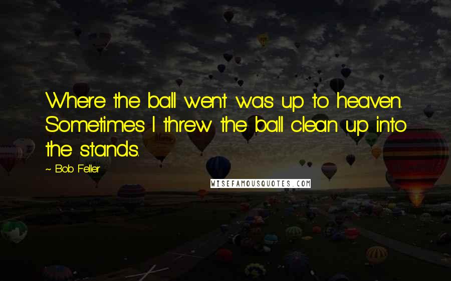 Bob Feller Quotes: Where the ball went was up to heaven. Sometimes I threw the ball clean up into the stands.