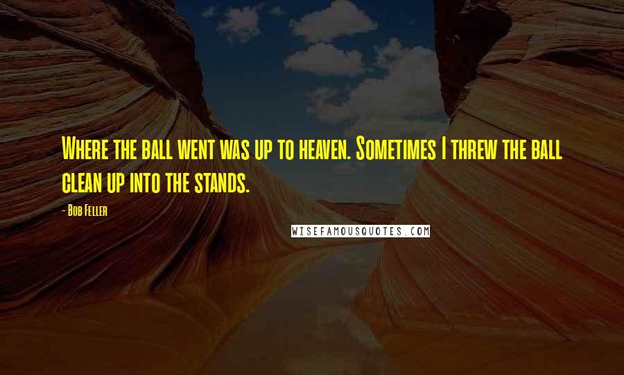 Bob Feller Quotes: Where the ball went was up to heaven. Sometimes I threw the ball clean up into the stands.