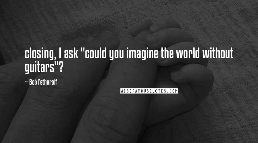 Bob Fetherolf Quotes: closing, I ask "could you imagine the world without guitars"?