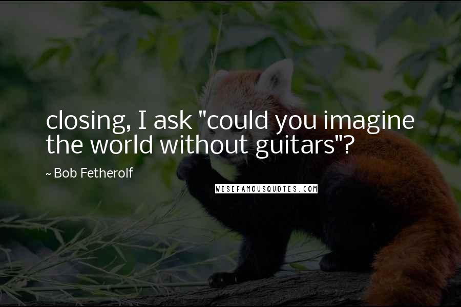 Bob Fetherolf Quotes: closing, I ask "could you imagine the world without guitars"?