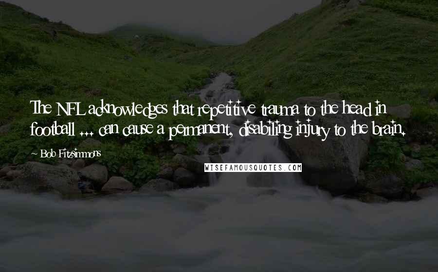 Bob Fitzsimmons Quotes: The NFL acknowledges that repetitive trauma to the head in football ... can cause a permanent, disabiling injury to the brain.