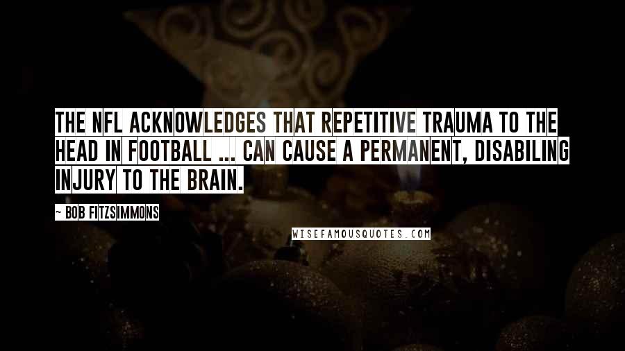 Bob Fitzsimmons Quotes: The NFL acknowledges that repetitive trauma to the head in football ... can cause a permanent, disabiling injury to the brain.