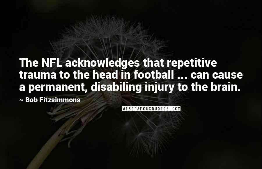 Bob Fitzsimmons Quotes: The NFL acknowledges that repetitive trauma to the head in football ... can cause a permanent, disabiling injury to the brain.