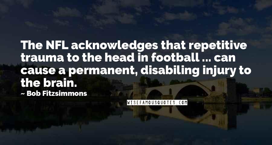 Bob Fitzsimmons Quotes: The NFL acknowledges that repetitive trauma to the head in football ... can cause a permanent, disabiling injury to the brain.