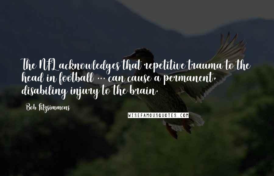 Bob Fitzsimmons Quotes: The NFL acknowledges that repetitive trauma to the head in football ... can cause a permanent, disabiling injury to the brain.