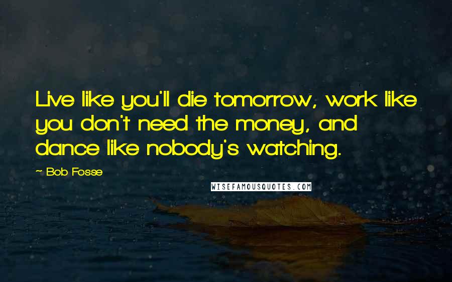 Bob Fosse Quotes: Live like you'll die tomorrow, work like you don't need the money, and dance like nobody's watching.