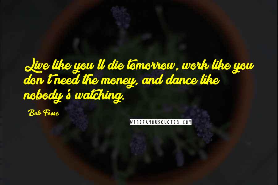 Bob Fosse Quotes: Live like you'll die tomorrow, work like you don't need the money, and dance like nobody's watching.