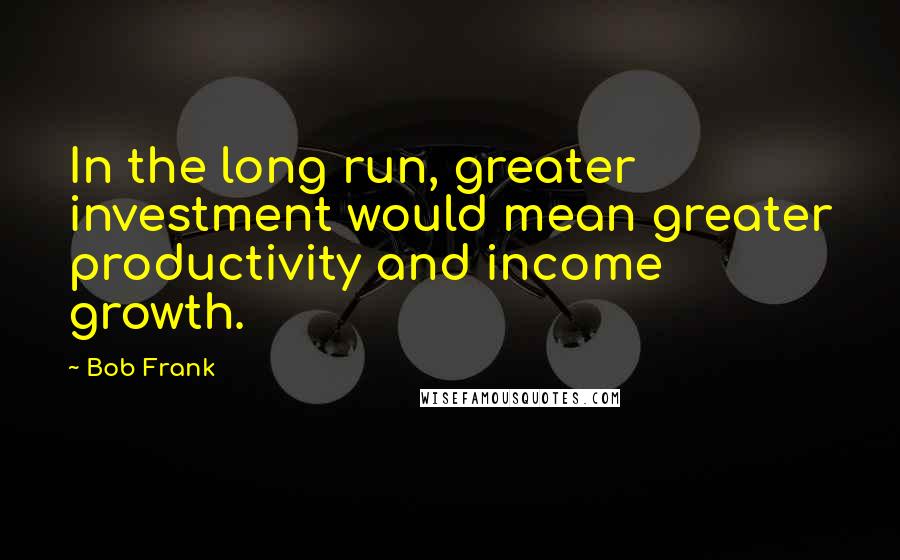 Bob Frank Quotes: In the long run, greater investment would mean greater productivity and income growth.