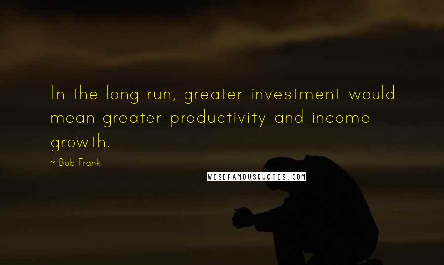 Bob Frank Quotes: In the long run, greater investment would mean greater productivity and income growth.