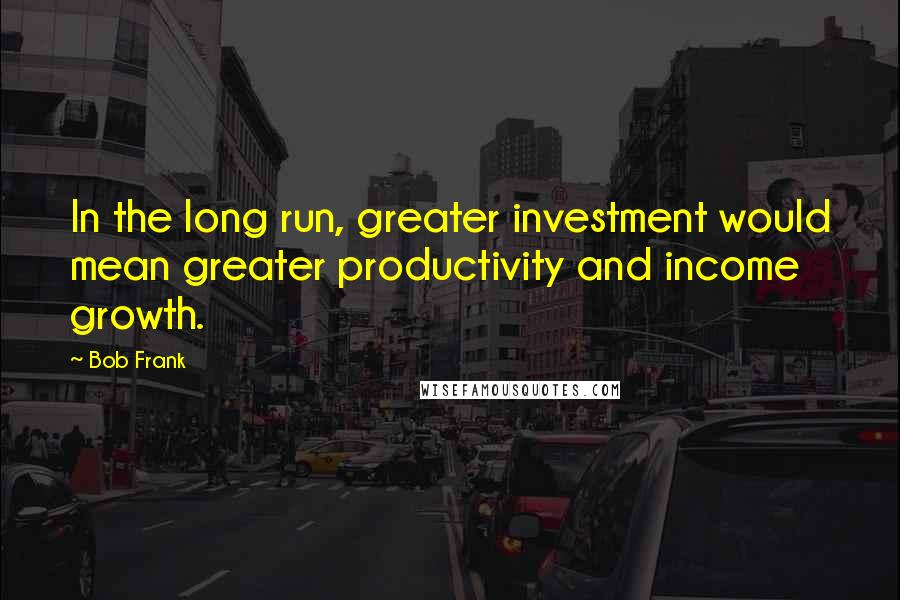 Bob Frank Quotes: In the long run, greater investment would mean greater productivity and income growth.