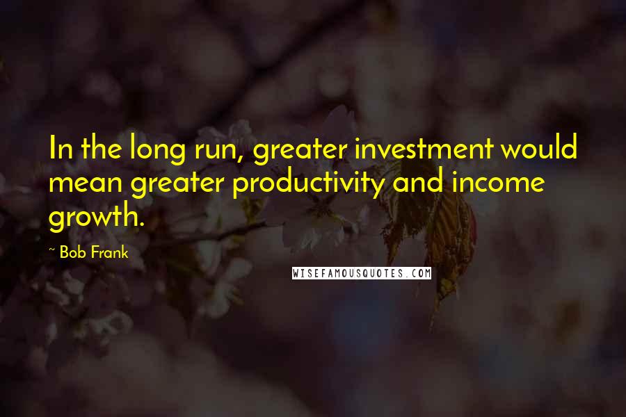 Bob Frank Quotes: In the long run, greater investment would mean greater productivity and income growth.