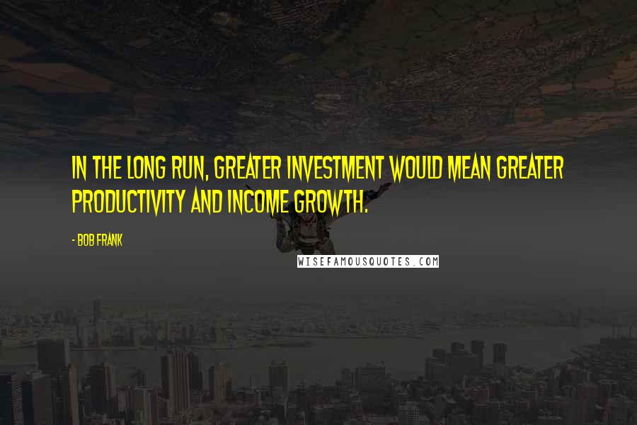 Bob Frank Quotes: In the long run, greater investment would mean greater productivity and income growth.