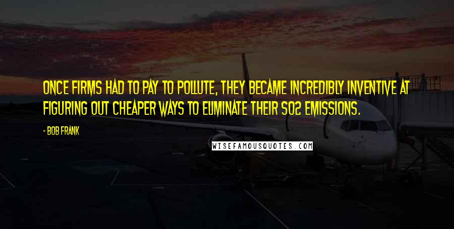 Bob Frank Quotes: Once firms had to pay to pollute, they became incredibly inventive at figuring out cheaper ways to eliminate their SO2 emissions.