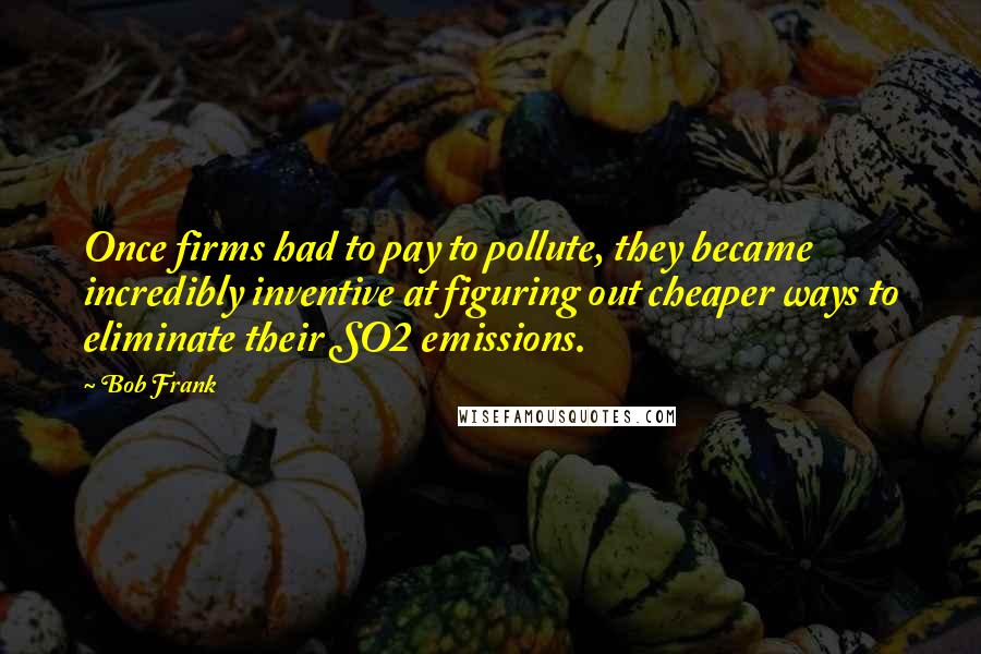 Bob Frank Quotes: Once firms had to pay to pollute, they became incredibly inventive at figuring out cheaper ways to eliminate their SO2 emissions.