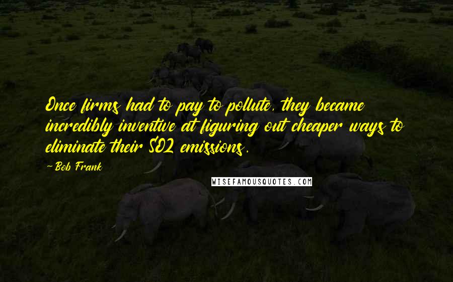 Bob Frank Quotes: Once firms had to pay to pollute, they became incredibly inventive at figuring out cheaper ways to eliminate their SO2 emissions.