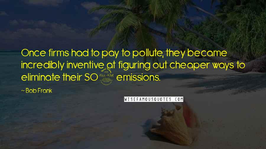 Bob Frank Quotes: Once firms had to pay to pollute, they became incredibly inventive at figuring out cheaper ways to eliminate their SO2 emissions.