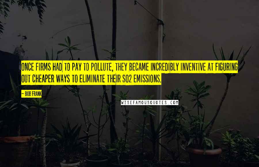 Bob Frank Quotes: Once firms had to pay to pollute, they became incredibly inventive at figuring out cheaper ways to eliminate their SO2 emissions.