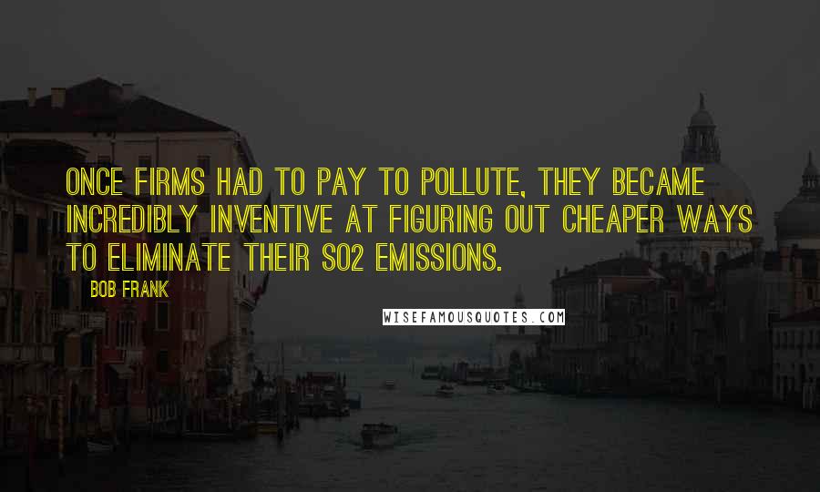 Bob Frank Quotes: Once firms had to pay to pollute, they became incredibly inventive at figuring out cheaper ways to eliminate their SO2 emissions.