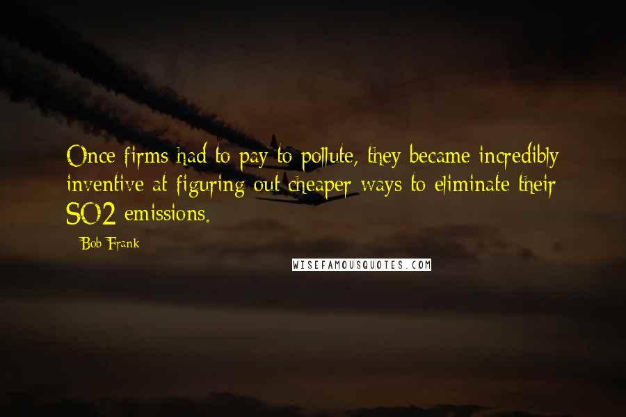 Bob Frank Quotes: Once firms had to pay to pollute, they became incredibly inventive at figuring out cheaper ways to eliminate their SO2 emissions.