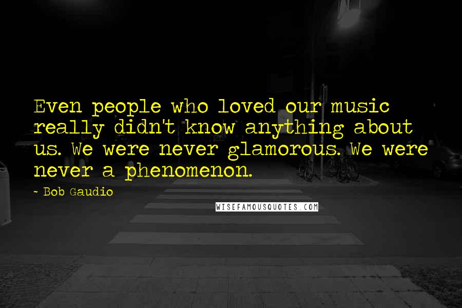 Bob Gaudio Quotes: Even people who loved our music really didn't know anything about us. We were never glamorous. We were never a phenomenon.