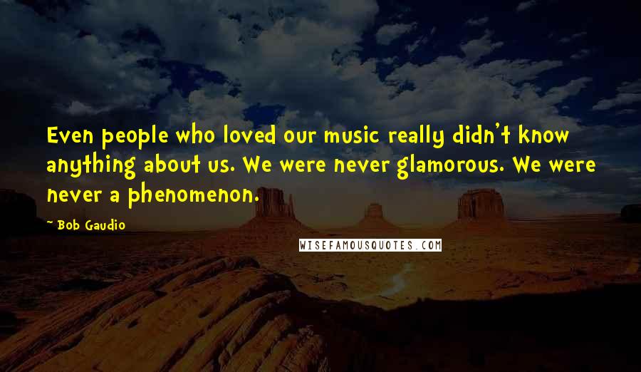 Bob Gaudio Quotes: Even people who loved our music really didn't know anything about us. We were never glamorous. We were never a phenomenon.