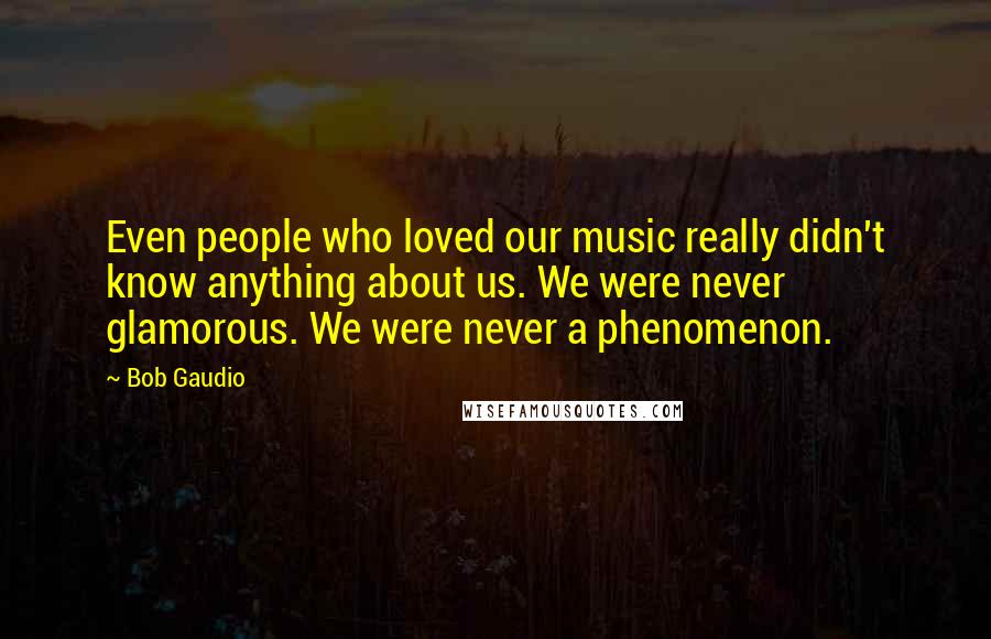 Bob Gaudio Quotes: Even people who loved our music really didn't know anything about us. We were never glamorous. We were never a phenomenon.