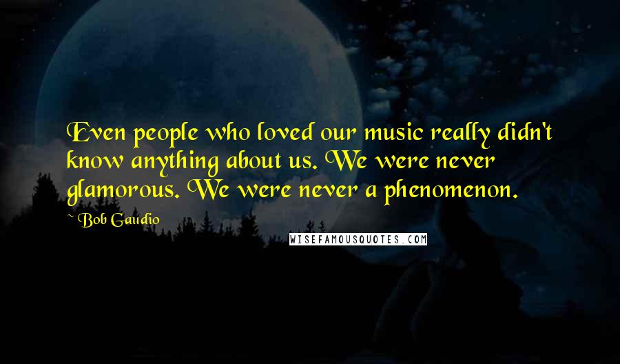 Bob Gaudio Quotes: Even people who loved our music really didn't know anything about us. We were never glamorous. We were never a phenomenon.