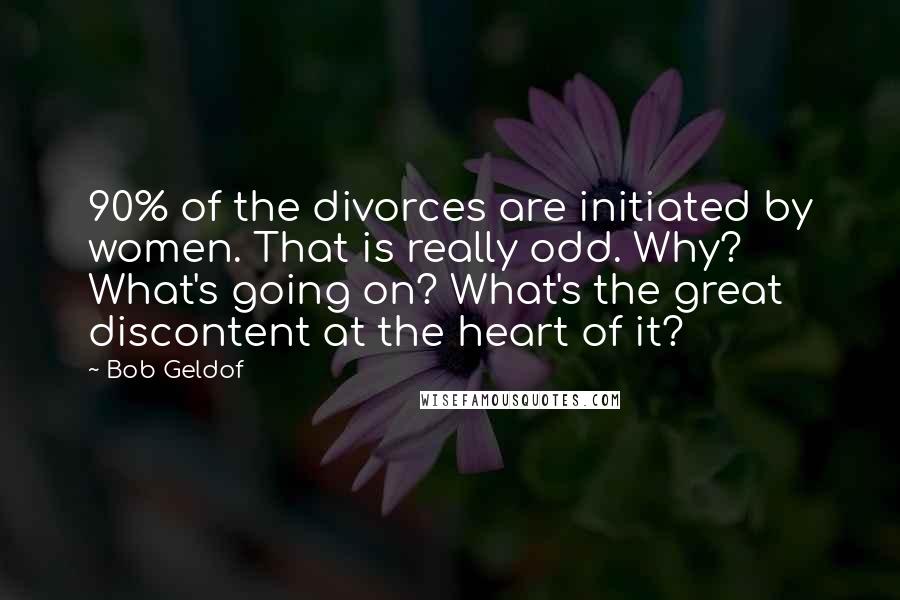 Bob Geldof Quotes: 90% of the divorces are initiated by women. That is really odd. Why? What's going on? What's the great discontent at the heart of it?