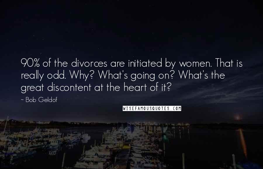 Bob Geldof Quotes: 90% of the divorces are initiated by women. That is really odd. Why? What's going on? What's the great discontent at the heart of it?