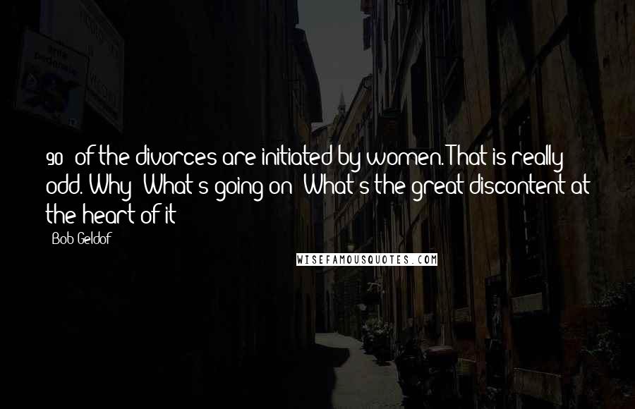 Bob Geldof Quotes: 90% of the divorces are initiated by women. That is really odd. Why? What's going on? What's the great discontent at the heart of it?