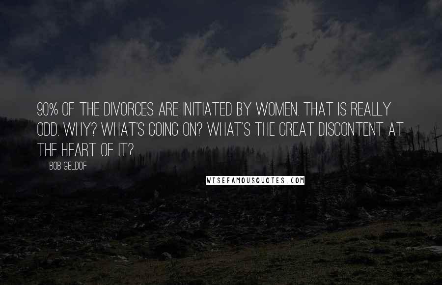Bob Geldof Quotes: 90% of the divorces are initiated by women. That is really odd. Why? What's going on? What's the great discontent at the heart of it?