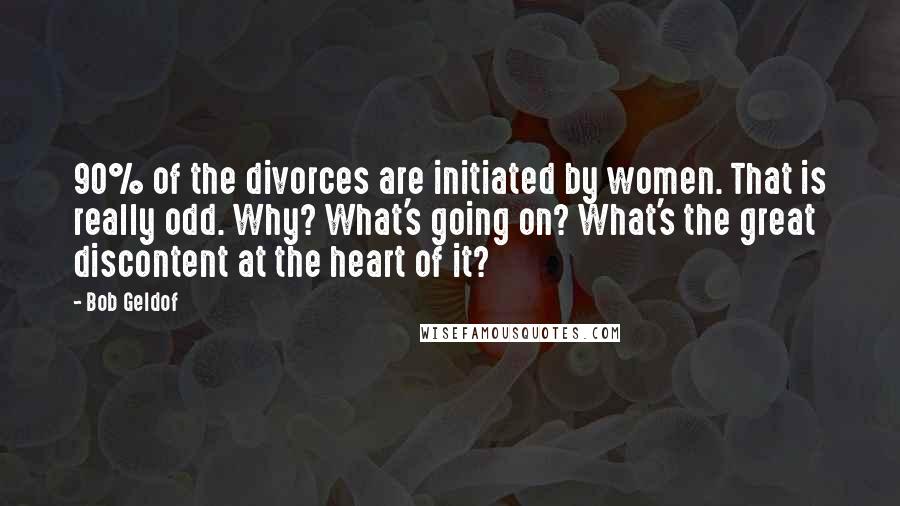 Bob Geldof Quotes: 90% of the divorces are initiated by women. That is really odd. Why? What's going on? What's the great discontent at the heart of it?