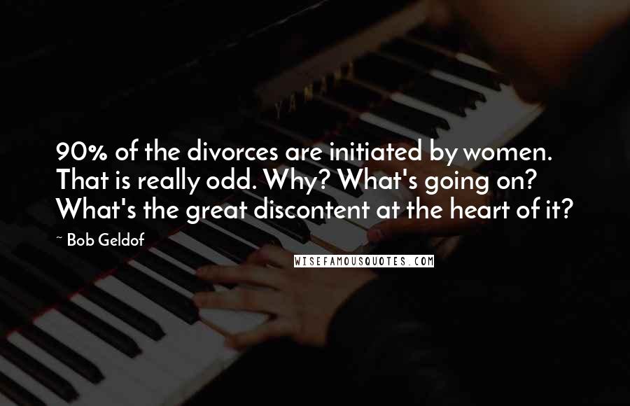 Bob Geldof Quotes: 90% of the divorces are initiated by women. That is really odd. Why? What's going on? What's the great discontent at the heart of it?