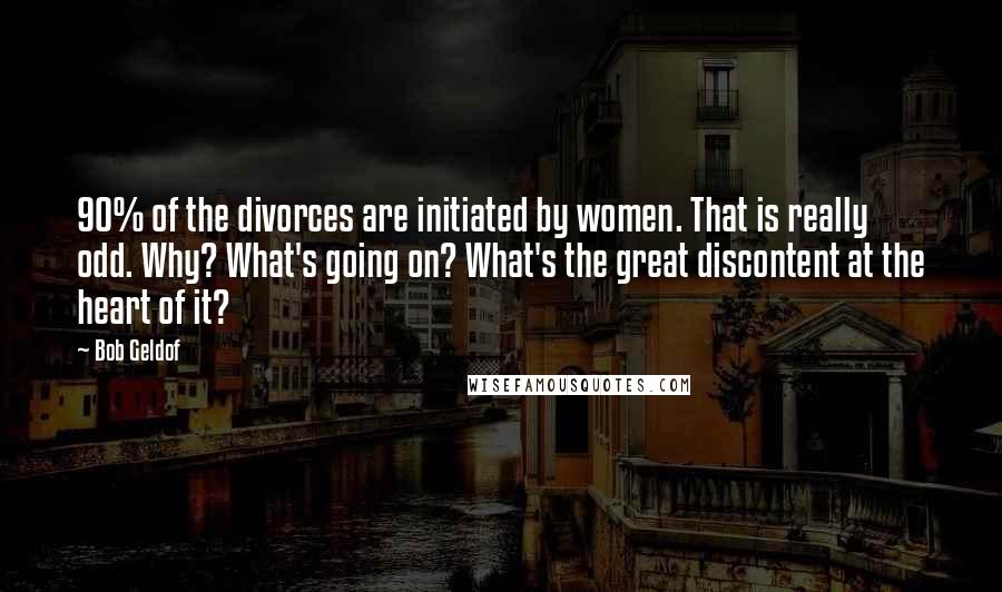 Bob Geldof Quotes: 90% of the divorces are initiated by women. That is really odd. Why? What's going on? What's the great discontent at the heart of it?