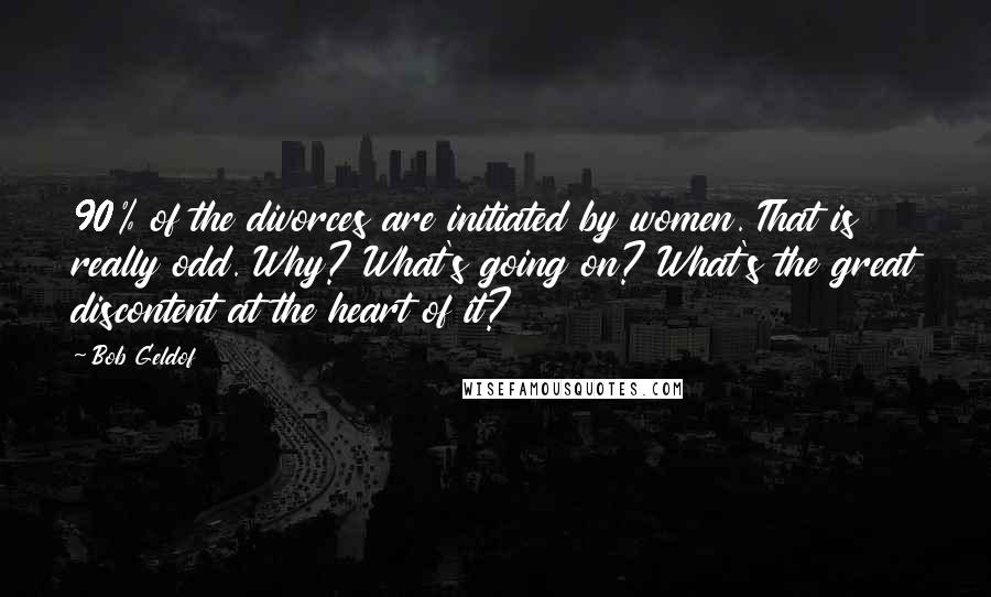 Bob Geldof Quotes: 90% of the divorces are initiated by women. That is really odd. Why? What's going on? What's the great discontent at the heart of it?