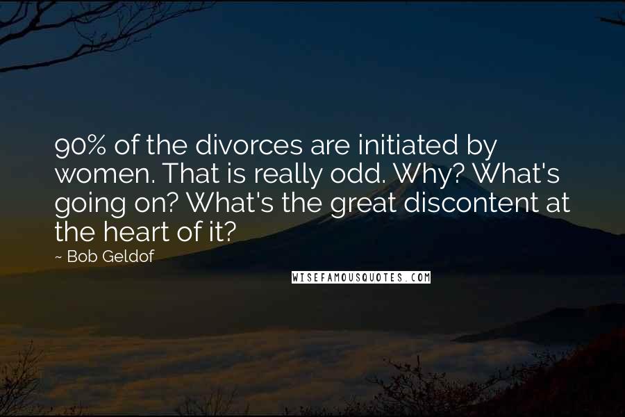 Bob Geldof Quotes: 90% of the divorces are initiated by women. That is really odd. Why? What's going on? What's the great discontent at the heart of it?