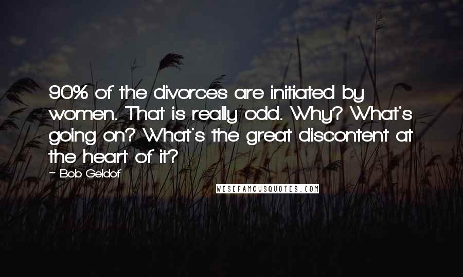 Bob Geldof Quotes: 90% of the divorces are initiated by women. That is really odd. Why? What's going on? What's the great discontent at the heart of it?