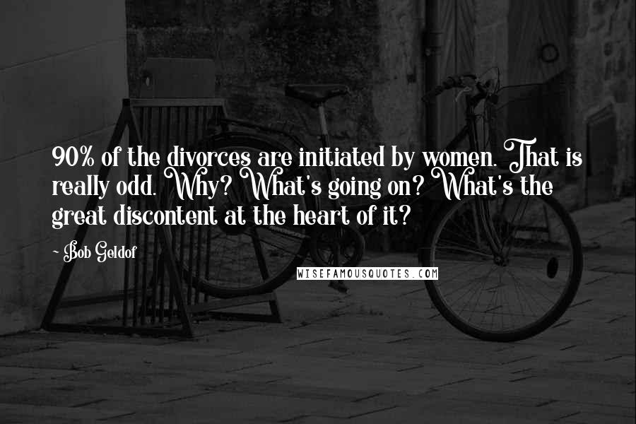 Bob Geldof Quotes: 90% of the divorces are initiated by women. That is really odd. Why? What's going on? What's the great discontent at the heart of it?