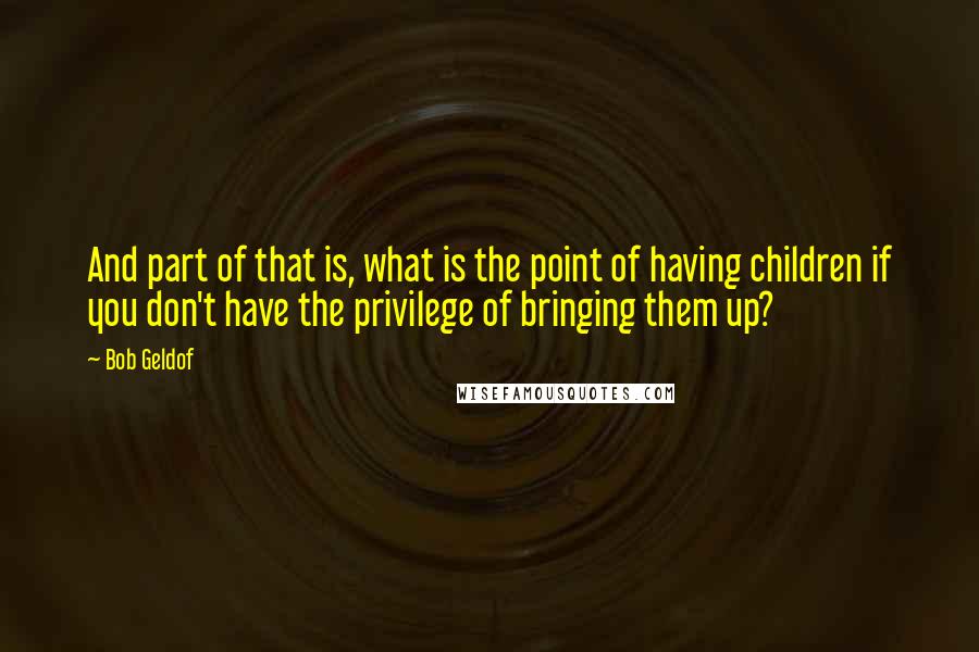 Bob Geldof Quotes: And part of that is, what is the point of having children if you don't have the privilege of bringing them up?
