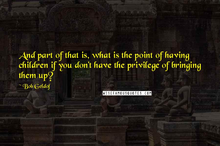 Bob Geldof Quotes: And part of that is, what is the point of having children if you don't have the privilege of bringing them up?