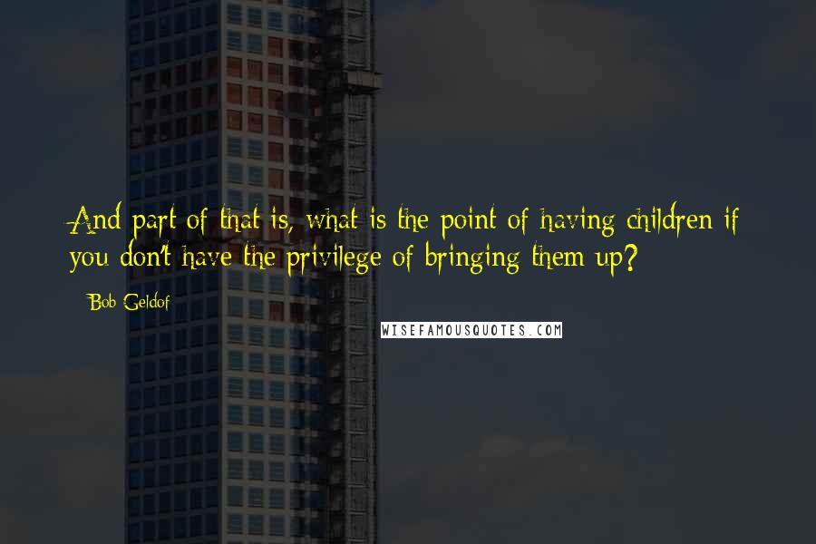 Bob Geldof Quotes: And part of that is, what is the point of having children if you don't have the privilege of bringing them up?