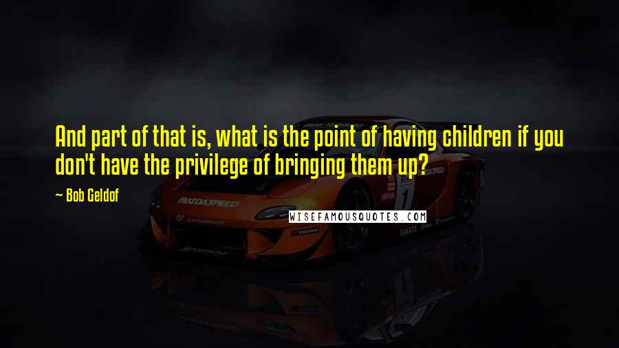 Bob Geldof Quotes: And part of that is, what is the point of having children if you don't have the privilege of bringing them up?