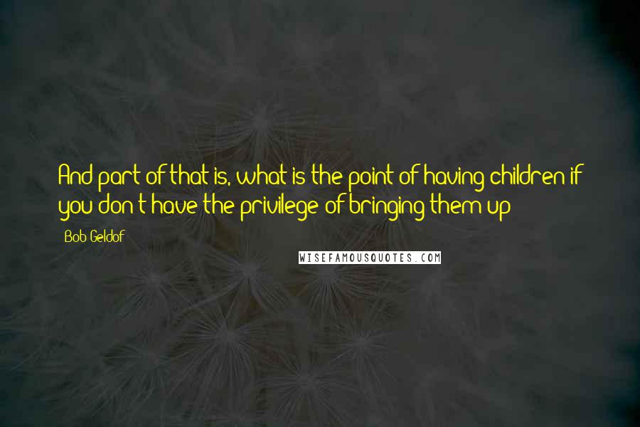 Bob Geldof Quotes: And part of that is, what is the point of having children if you don't have the privilege of bringing them up?