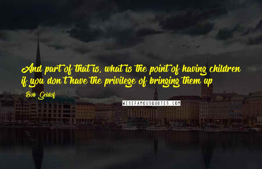 Bob Geldof Quotes: And part of that is, what is the point of having children if you don't have the privilege of bringing them up?