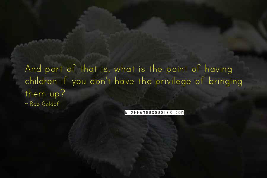 Bob Geldof Quotes: And part of that is, what is the point of having children if you don't have the privilege of bringing them up?