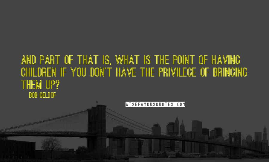 Bob Geldof Quotes: And part of that is, what is the point of having children if you don't have the privilege of bringing them up?