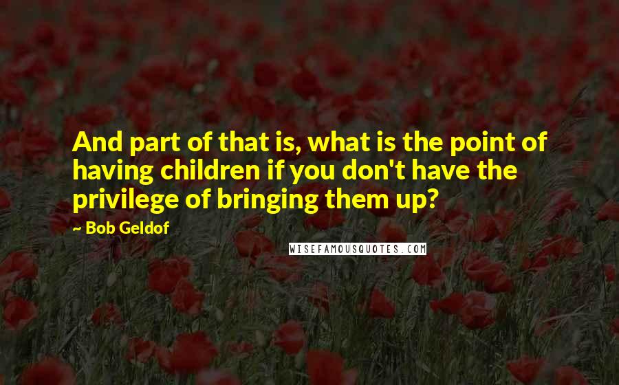 Bob Geldof Quotes: And part of that is, what is the point of having children if you don't have the privilege of bringing them up?